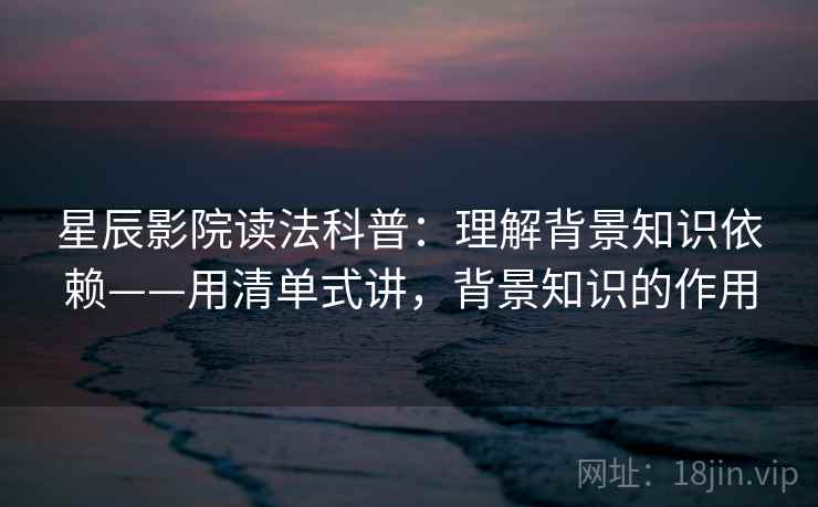 星辰影院读法科普：理解背景知识依赖——用清单式讲，背景知识的作用