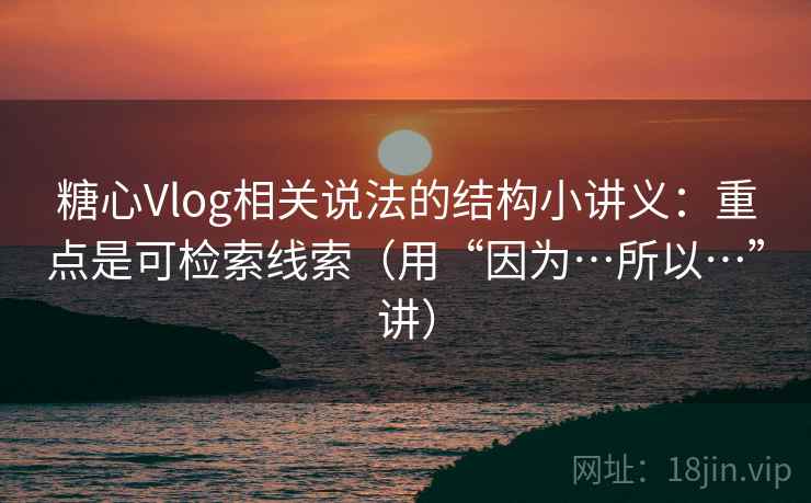 糖心Vlog相关说法的结构小讲义：重点是可检索线索（用“因为…所以…”讲）