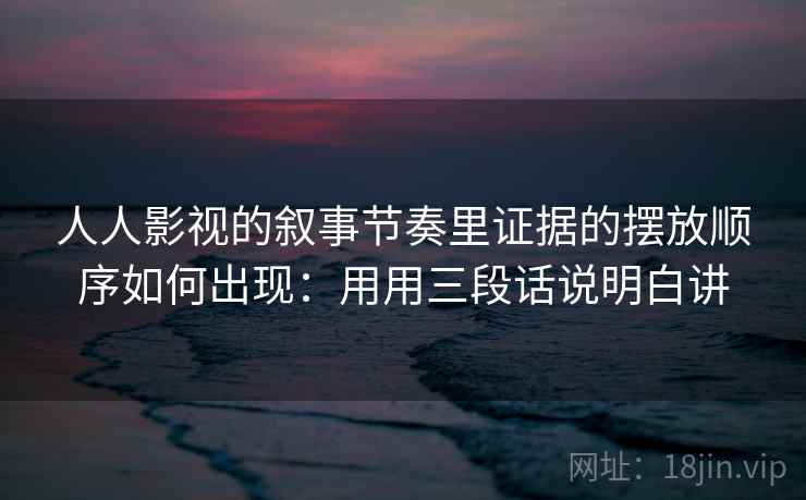 人人影视的叙事节奏里证据的摆放顺序如何出现：用用三段话说明白讲
