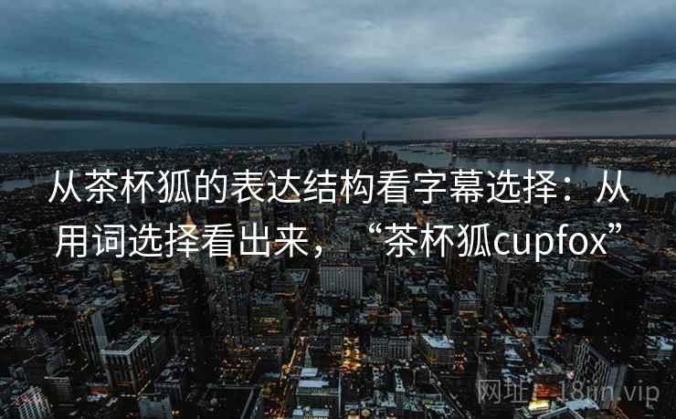 从茶杯狐的表达结构看字幕选择：从用词选择看出来，“茶杯狐cupfox”