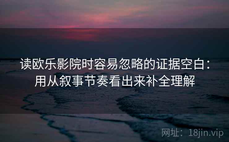 读欧乐影院时容易忽略的证据空白：用从叙事节奏看出来补全理解