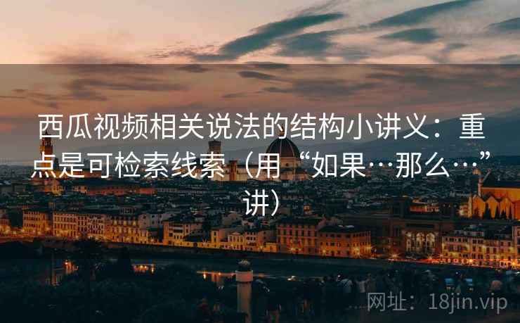 西瓜视频相关说法的结构小讲义:重点是可检索线索(用“如果…那么…”讲) 西瓜视频相关说法的结构小讲义:重点是可检索线索(用“如果…那么…”讲)