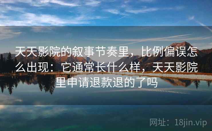 天天影院的叙事节奏里，比例偏误怎么出现：它通常长什么样，天天影院里申请退款退的了吗