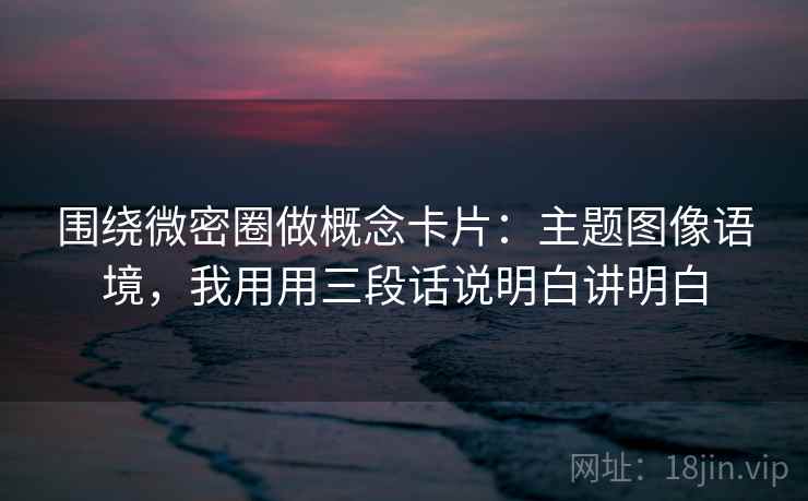 围绕微密圈做概念卡片：主题图像语境，我用用三段话说明白讲明白
